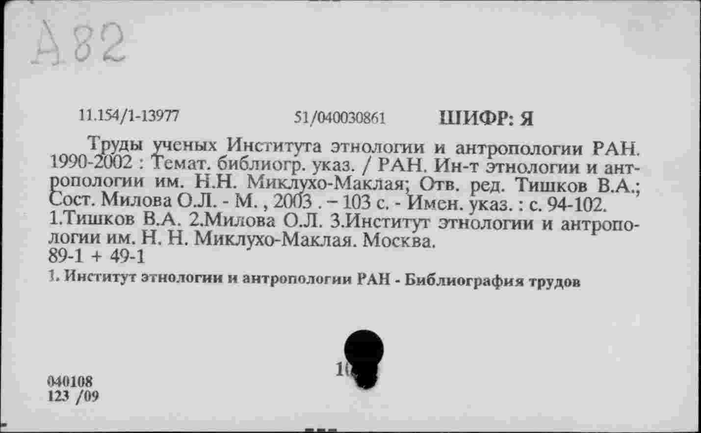 ﻿11.154/1-13977	51/040030861 ШИФР: Я
Труды ученых Института этнологии и антропологии РАН. 1990-2002 : Темат. библиогр. указ. / РАН. Ин-т этнологии и антропологии им. Н.Н. Миклухо-Маклая; Отв. ред. Тишков В.А.; Сост. Милова О.Л. - М., 2003 . -103 с. - Имен. указ. : с. 94-102. ’ І.Тишков В.А. 2,Милова О.Л. З.Институт этнологии и антропологии им. H. Н. Миклухо-Маклая. Москва.
89-1 + 49-1
1. Институт этнологии и антропологии РАН - Библиография трудов
040108
123 /09
1C